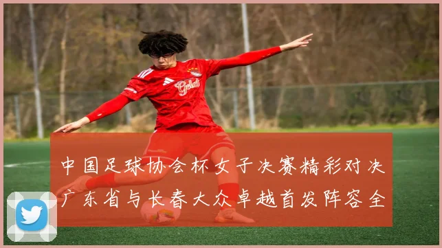 中国足球协会杯女子决赛精彩对决广东省与长春大众卓越首发阵容全面解析