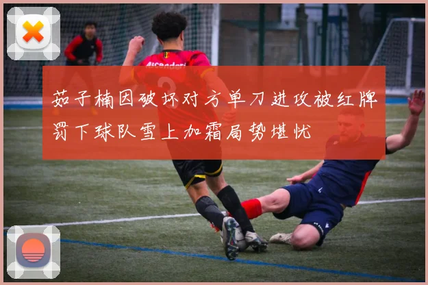茹子楠因破坏对方单刀进攻被红牌罚下球队雪上加霜局势堪忧
