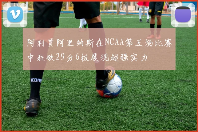 阿利贾阿里纳斯在NCAA第五场比赛中狂砍29分6板展现超强实力