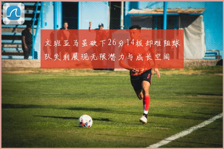 文班亚马虽砍下26分14板却难阻球队失利展现无限潜力与成长空间