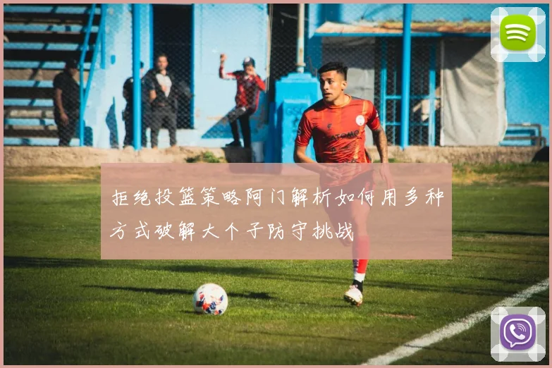拒绝投篮策略阿门解析如何用多种方式破解大个子防守挑战