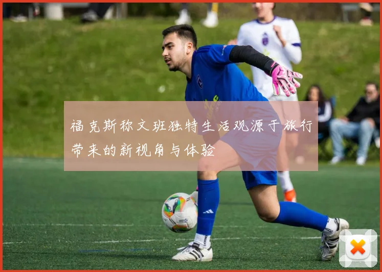 福克斯称文班独特生活观源于旅行带来的新视角与体验