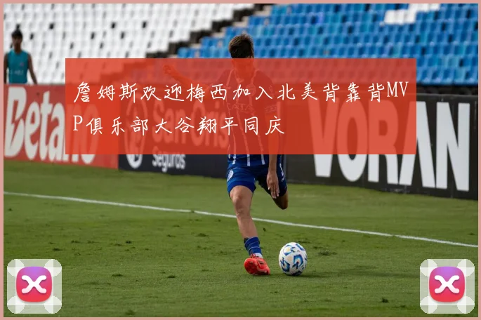 詹姆斯欢迎梅西加入北美背靠背MVP俱乐部大谷翔平同庆