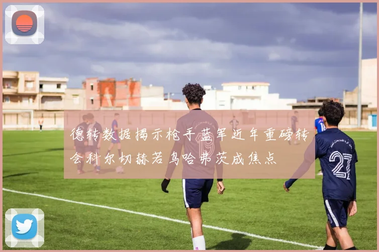德转数据揭示枪手蓝军近年重磅转会科尔切赫若鸟哈弗茨成焦点
