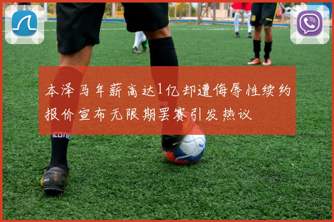 本泽马年薪高达1亿却遭侮辱性续约报价宣布无限期罢赛引发热议