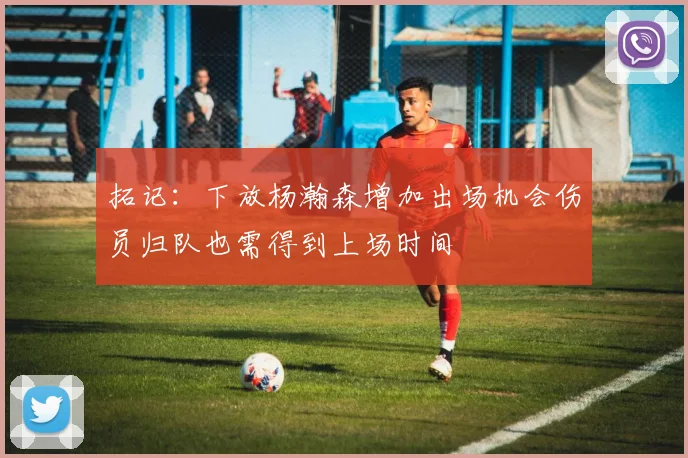 拓记：下放杨瀚森增加出场机会伤员归队也需得到上场时间