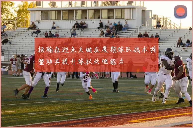 杨瀚森迎来关键发展期球队战术调整助其提升球权处理能力