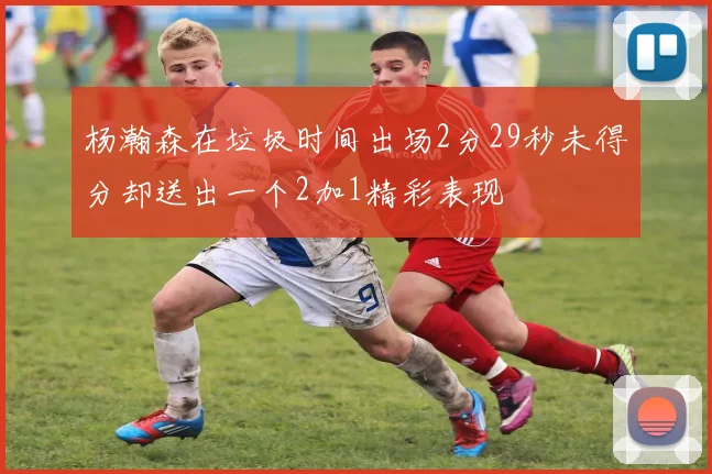 杨瀚森在垃圾时间出场2分29秒未得分却送出一个2加1精彩表现