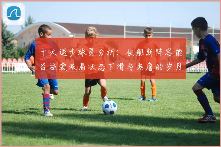 十大退步球员分析：快船新阵容能否逆袭浓眉状态下滑与老詹的岁月流逝