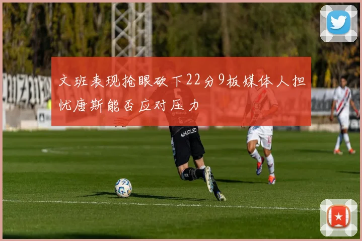 文班表现抢眼砍下22分9板媒体人担忧唐斯能否应对压力
