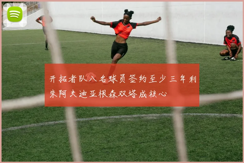 开拓者队八名球员签约至少三年利朱阿夫迪亚根森双塔成核心