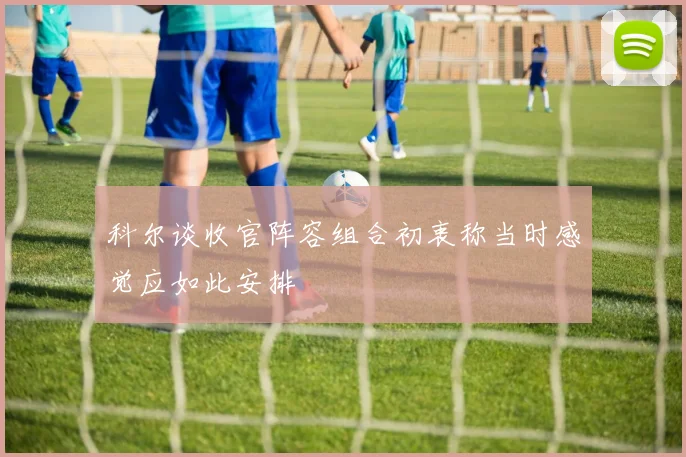 科尔谈收官阵容组合初衷称当时感觉应如此安排