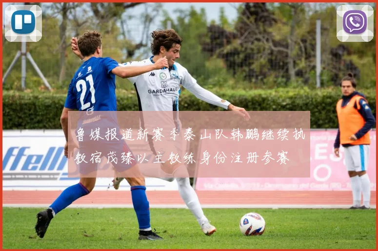 鲁媒报道新赛季泰山队韩鹏继续执教宿茂臻以主教练身份注册参赛