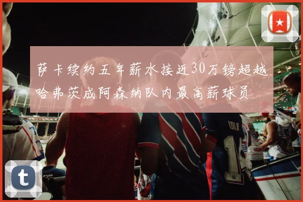 萨卡续约五年薪水接近30万镑超越哈弗茨成阿森纳队内最高薪球员