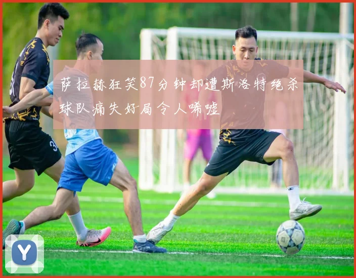 萨拉赫狂笑87分钟却遭斯洛特绝杀球队痛失好局令人唏嘘
