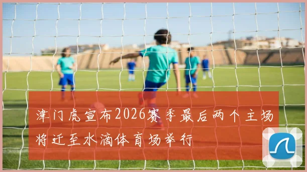 津门虎宣布2026赛季最后两个主场将迁至水滴体育场举行