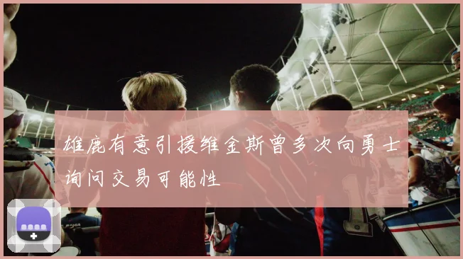雄鹿有意引援维金斯曾多次向勇士询问交易可能性