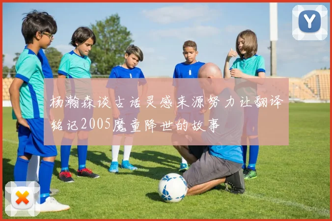 杨瀚森谈古话灵感来源努力让翻译铭记2005魔童降世的故事