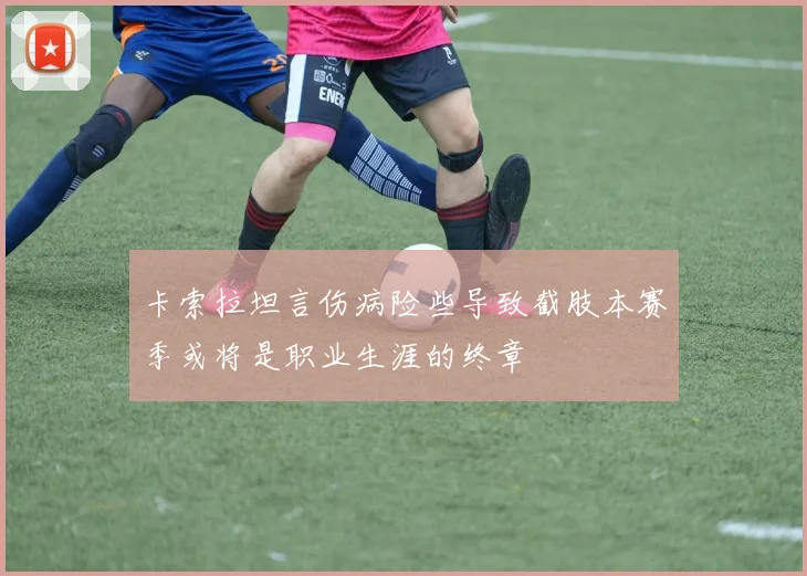 卡索拉坦言伤病险些导致截肢本赛季或将是职业生涯的终章