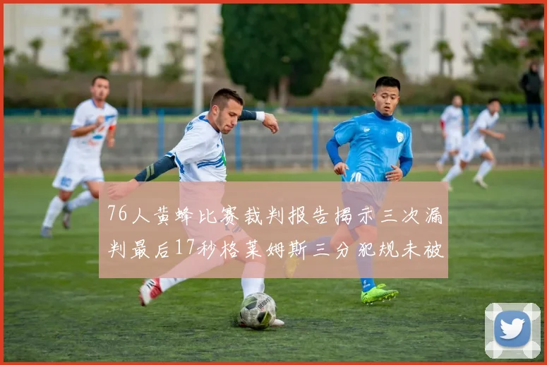 76人黄蜂比赛裁判报告揭示三次漏判最后17秒格莱姆斯三分犯规未被判罚