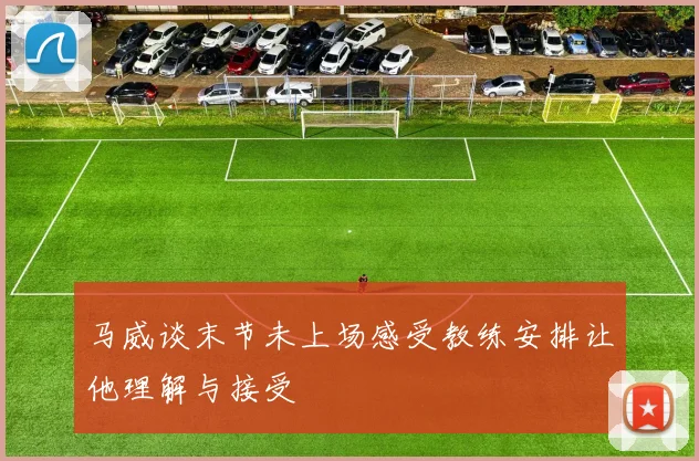 马威谈末节未上场感受教练安排让他理解与接受