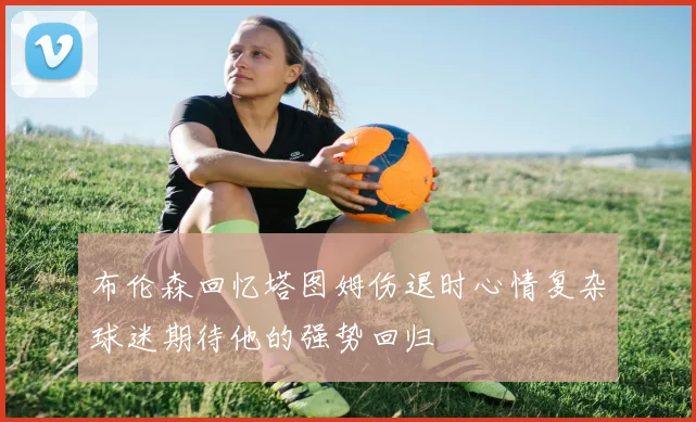 布伦森回忆塔图姆伤退时心情复杂球迷期待他的强势回归