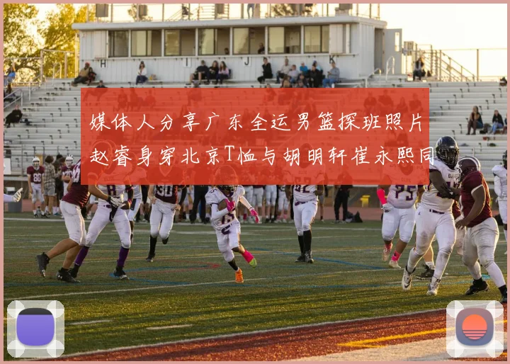 媒体人分享广东全运男篮探班照片赵睿身穿北京T恤与胡明轩崔永熙同框合影