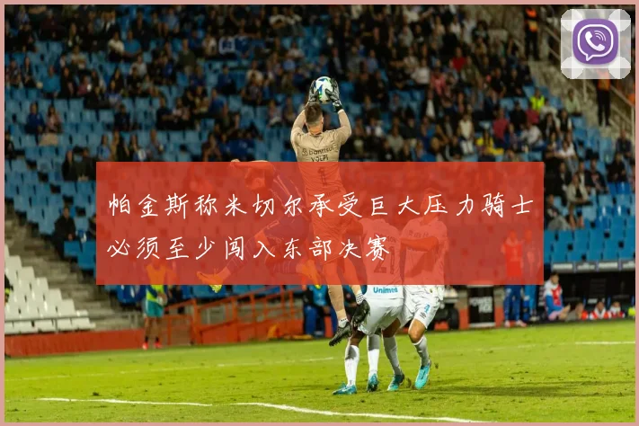 帕金斯称米切尔承受巨大压力骑士必须至少闯入东部决赛