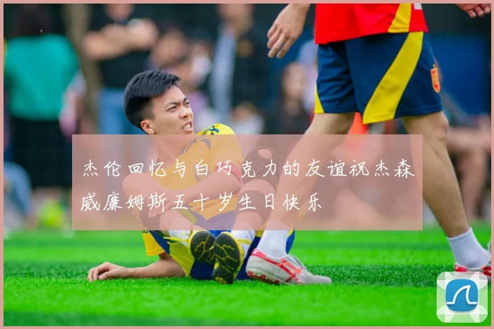 杰伦回忆与白巧克力的友谊祝杰森威廉姆斯五十岁生日快乐