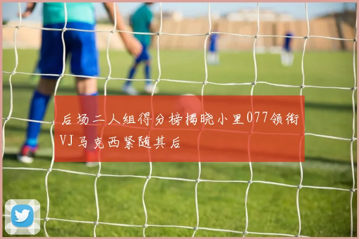 后场二人组得分榜揭晓小里077领衔VJ马克西紧随其后