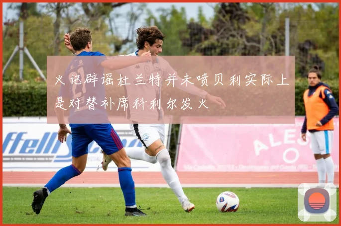 火记辟谣杜兰特并未喷贝利实际上是对替补席科利尔发火